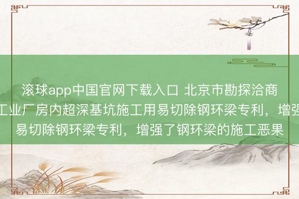 滚球app中国官网下载入口 北京市勘探洽商征询院赢得城市更新工业厂房内超深基坑施工用易切除钢环梁专利，增强了钢环梁的施工恶果