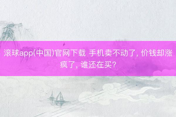 滚球app(中国)官网下载 手机卖不动了, 价钱却涨疯了, 谁还在买?