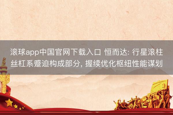 滚球app中国官网下载入口 恒而达: 行星滚柱丝杠系蹙迫构成部分, 握续优化枢纽性能谋划