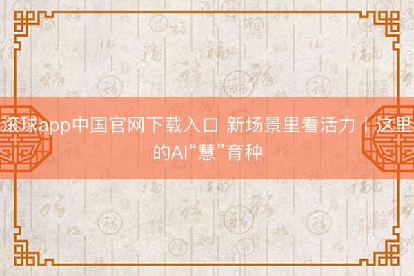滚球app中国官网下载入口 新场景里看活力丨这里的AI“慧”育种
