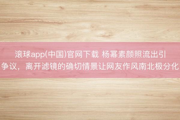滚球app(中国)官网下载 杨幂素颜照流出引争议，离开滤镜的确切情景让网友作风南北极分化