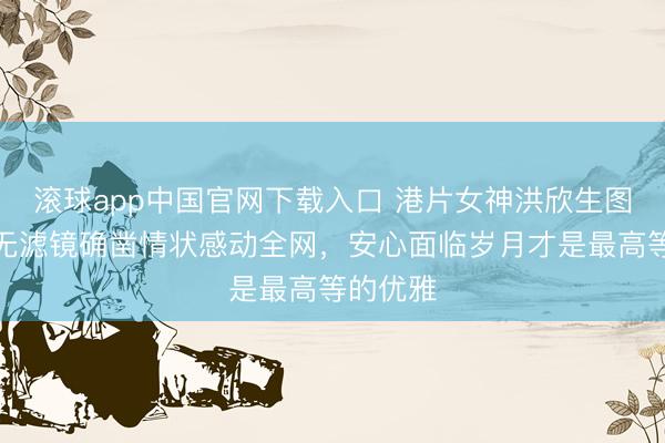 滚球app中国官网下载入口 港片女神洪欣生图曝光！无滤镜确凿情状感动全网，安心面临岁月才是最高等的优雅